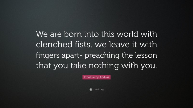 Ethel Percy Andrus Quote: “We are born into this world with clenched fists, we leave it with fingers apart- preaching the lesson that you take nothing with you.”