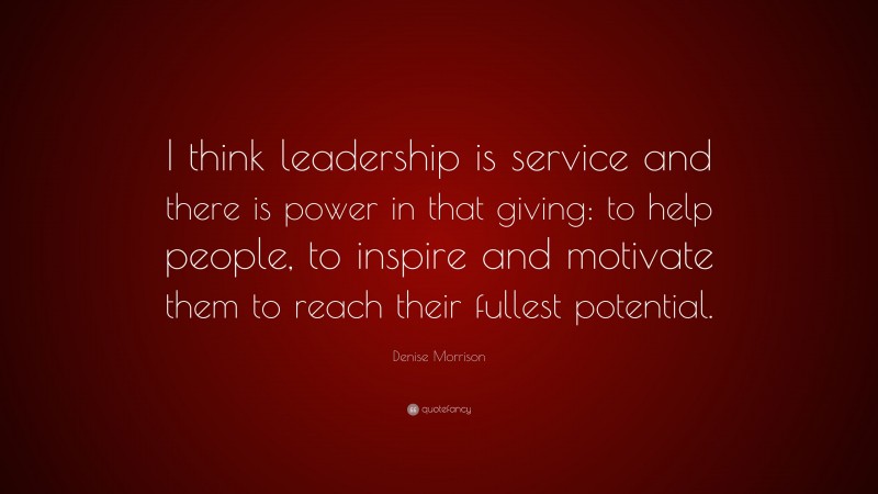 Denise Morrison Quote: “I think leadership is service and there is power in that giving: to help people, to inspire and motivate them to reach their fullest potential.”