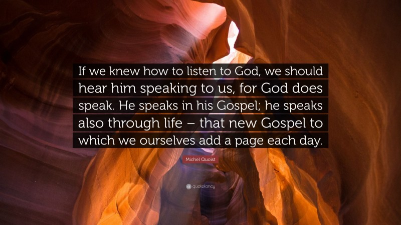 Michel Quoist Quote: “If we knew how to listen to God, we should hear him speaking to us, for God does speak. He speaks in his Gospel; he speaks also through life – that new Gospel to which we ourselves add a page each day.”