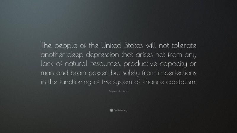 Benjamin Graham Quote: “The people of the United States will not tolerate another deep depression that arises not from any lack of natural resources, productive capacity or man and brain power, but solely from imperfections in the functioning of the system of finance capitalism.”