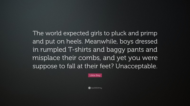 Libba Bray Quote: “The world expected girls to pluck and primp and put on heels. Meanwhile, boys dressed in rumpled T-shirts and baggy pants and misplace their combs, and yet you were suppose to fall at their feet? Unacceptable.”