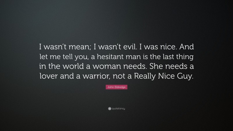 John Eldredge Quote: “I wasn’t mean; I wasn’t evil. I was nice. And let me tell you, a hesitant man is the last thing in the world a woman needs. She needs a lover and a warrior, not a Really Nice Guy.”