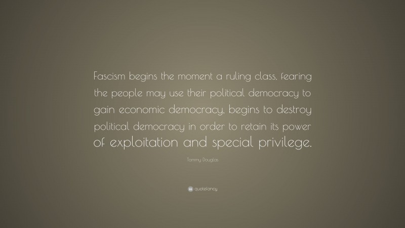 Tommy Douglas Quote: “Fascism begins the moment a ruling class, fearing the people may use their political democracy to gain economic democracy, begins to destroy political democracy in order to retain its power of exploitation and special privilege.”