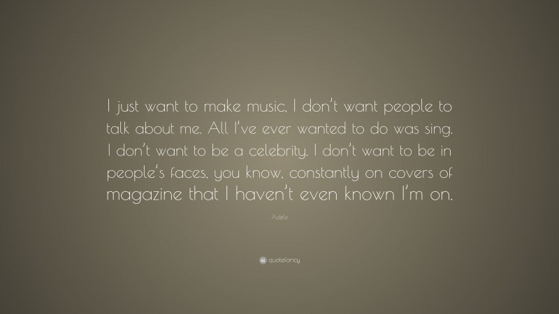 Adele Quote: “I just want to make music, I don’t want people to talk about me. All I’ve ever wanted to do was sing. I don’t want to be a celebrity. I don’t want to be in people’s faces, you know, constantly on covers of magazine that I haven’t even known I’m on.”
