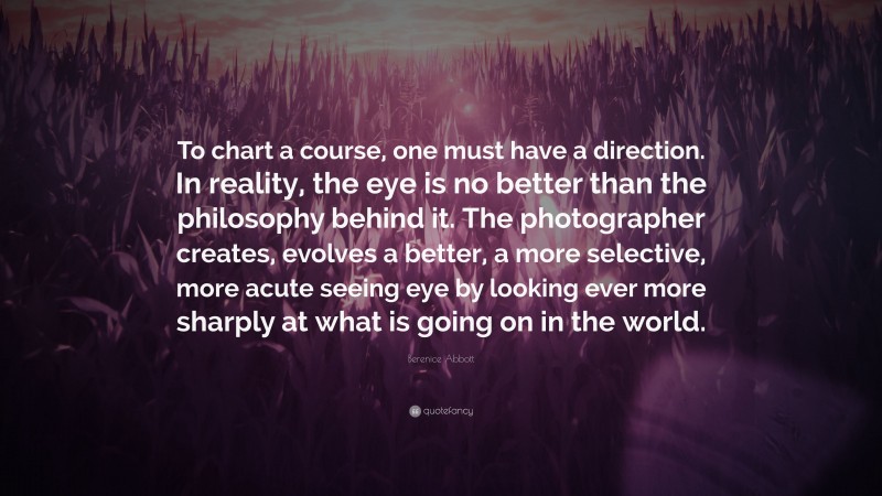 Berenice Abbott Quote: “To chart a course, one must have a direction. In reality, the eye is no better than the philosophy behind it. The photographer creates, evolves a better, a more selective, more acute seeing eye by looking ever more sharply at what is going on in the world.”