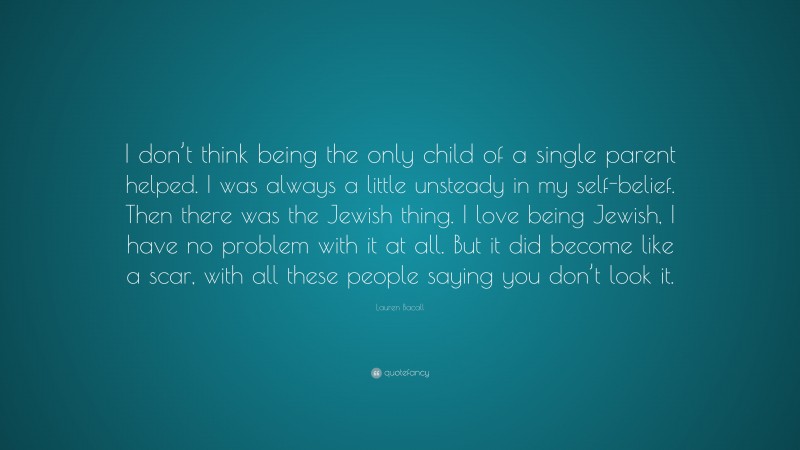 Lauren Bacall Quote: “I don’t think being the only child of a single parent helped. I was always a little unsteady in my self-belief. Then there was the Jewish thing. I love being Jewish, I have no problem with it at all. But it did become like a scar, with all these people saying you don’t look it.”
