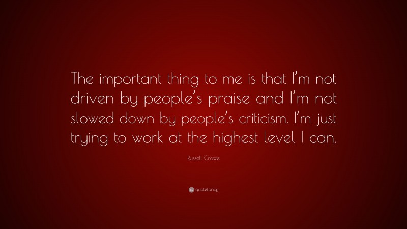 Russell Crowe Quote: “The important thing to me is that I’m not driven by people’s praise and I’m not slowed down by people’s criticism. I’m just trying to work at the highest level I can.”