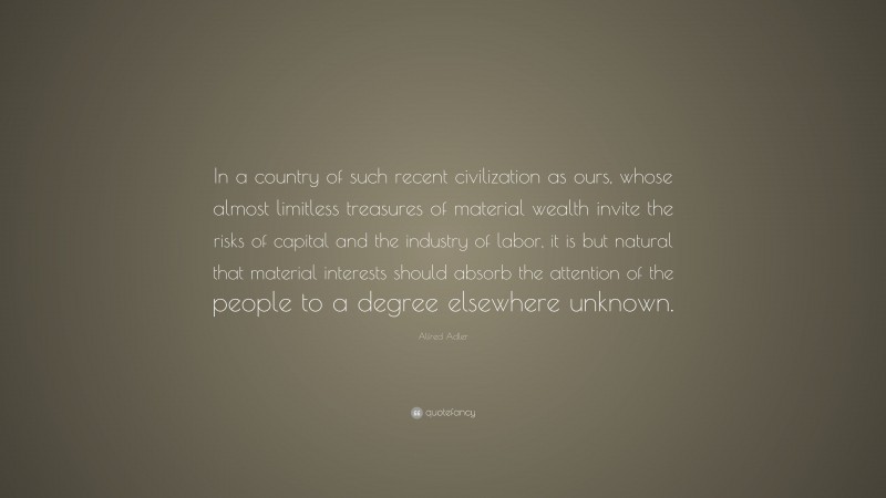 Alfred Adler Quote: “In a country of such recent civilization as ours, whose almost limitless treasures of material wealth invite the risks of capital and the industry of labor, it is but natural that material interests should absorb the attention of the people to a degree elsewhere unknown.”