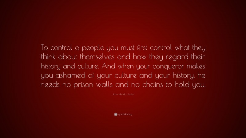 John Henrik Clarke Quote: “To control a people you must first control what they think about themselves and how they regard their history and culture. And when your conqueror makes you ashamed of your culture and your history, he needs no prison walls and no chains to hold you.”