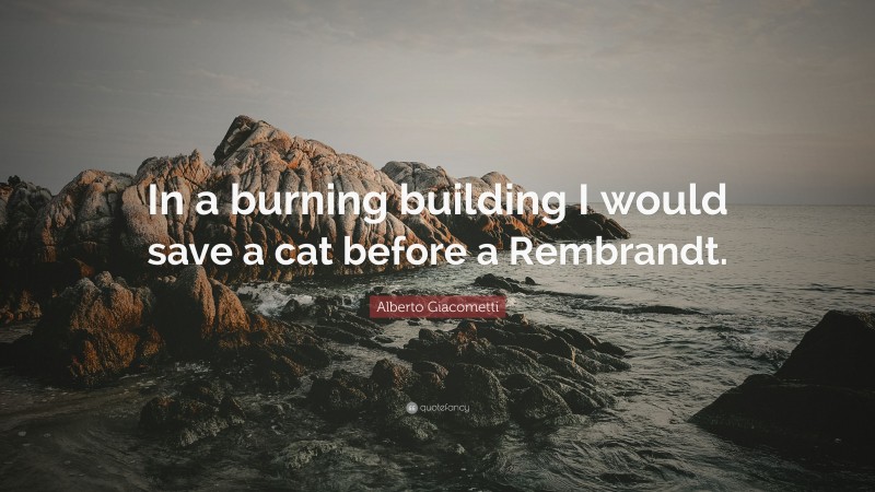 Alberto Giacometti Quote: “In a burning building I would save a cat before a Rembrandt.”