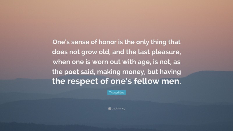 Thucydides Quote: “One’s sense of honor is the only thing that does not grow old, and the last pleasure, when one is worn out with age, is not, as the poet said, making money, but having the respect of one’s fellow men.”