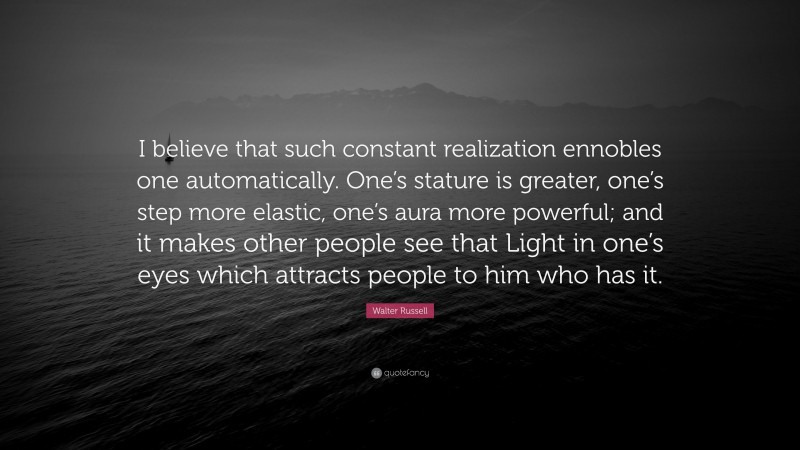 Walter Russell Quote: “I believe that such constant realization ennobles one automatically. One’s stature is greater, one’s step more elastic, one’s aura more powerful; and it makes other people see that Light in one’s eyes which attracts people to him who has it.”