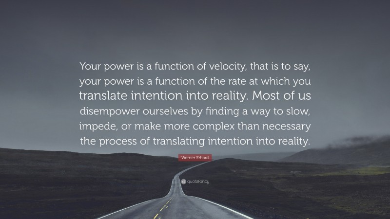 Werner Erhard Quote: “Your power is a function of velocity, that is to say, your power is a function of the rate at which you translate intention into reality. Most of us disempower ourselves by finding a way to slow, impede, or make more complex than necessary the process of translating intention into reality.”