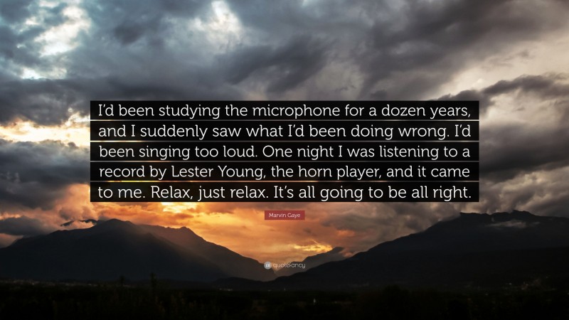 Marvin Gaye Quote: “I’d been studying the microphone for a dozen years, and I suddenly saw what I’d been doing wrong. I’d been singing too loud. One night I was listening to a record by Lester Young, the horn player, and it came to me. Relax, just relax. It’s all going to be all right.”