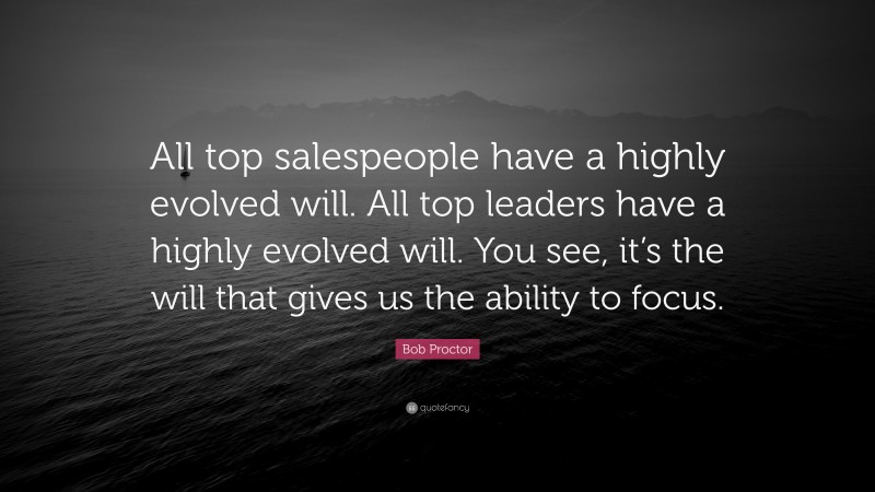Bob Proctor Quote: “All top salespeople have a highly evolved will. All top leaders have a highly evolved will. You see, it’s the will that gives us the ability to focus.”