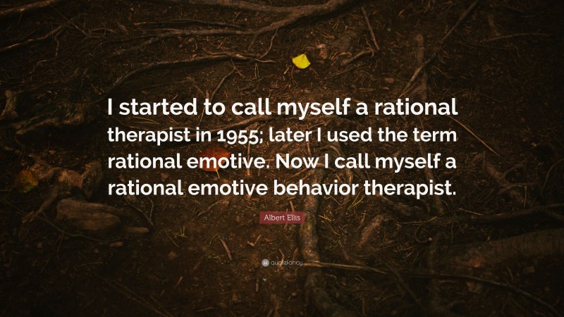 Albert Ellis Quote: “I started to call myself a rational therapist in 1955; later I used the term rational emotive. Now I call myself a rational emotive behavior therapist.”
