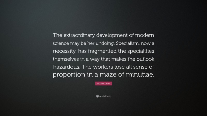 William Osler Quote: “The extraordinary development of modern science may be her undoing. Specialism, now a necessity, has fragmented the specialities themselves in a way that makes the outlook hazardous. The workers lose all sense of proportion in a maze of minutiae.”