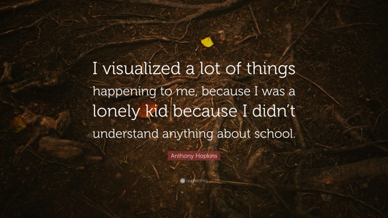 Anthony Hopkins Quote: “I visualized a lot of things happening to me, because I was a lonely kid because I didn’t understand anything about school.”