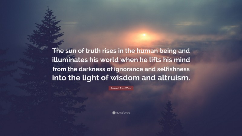 Samael Aun Weor Quote: “The sun of truth rises in the human being and illuminates his world when he lifts his mind from the darkness of ignorance and selfishness into the light of wisdom and altruism.”