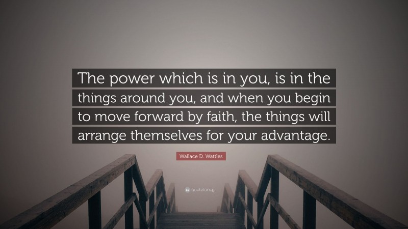 Wallace D. Wattles Quote: “The power which is in you, is in the things around you, and when you begin to move forward by faith, the things will arrange themselves for your advantage.”