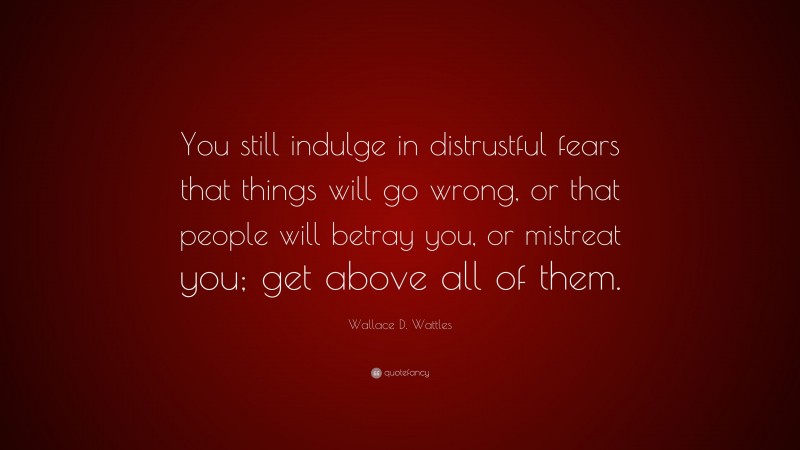 Wallace D. Wattles Quote: “You still indulge in distrustful fears that things will go wrong, or that people will betray you, or mistreat you; get above all of them.”
