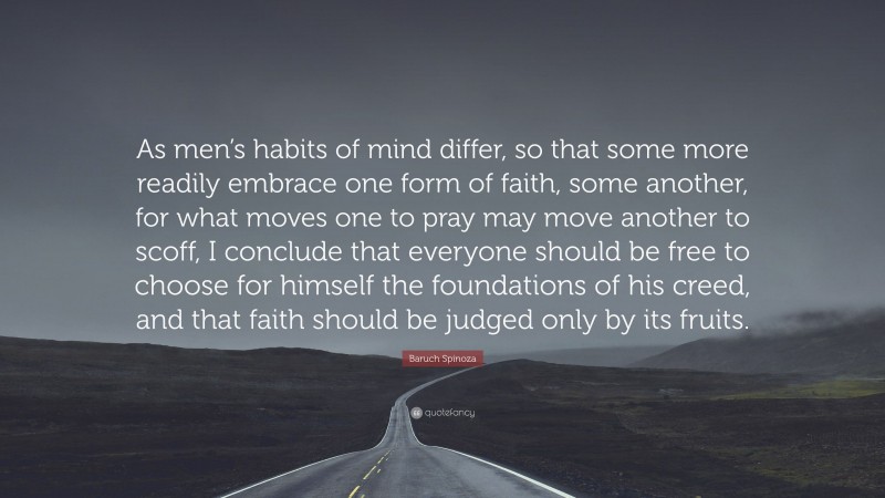 Baruch Spinoza Quote: “As men’s habits of mind differ, so that some more readily embrace one form of faith, some another, for what moves one to pray may move another to scoff, I conclude that everyone should be free to choose for himself the foundations of his creed, and that faith should be judged only by its fruits.”