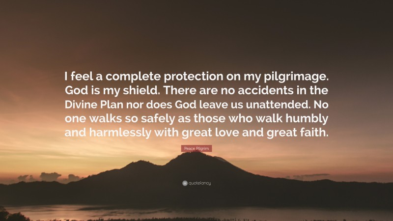 Peace Pilgrim Quote: “I feel a complete protection on my pilgrimage. God is my shield. There are no accidents in the Divine Plan nor does God leave us unattended. No one walks so safely as those who walk humbly and harmlessly with great love and great faith.”