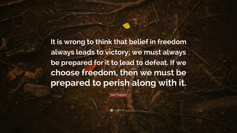 Karl Popper Quote: “It is wrong to think that belief in freedom always leads to victory; we must always be prepared for it to lead to defeat. If we choose freedom, then we must be prepared to perish along with it.”