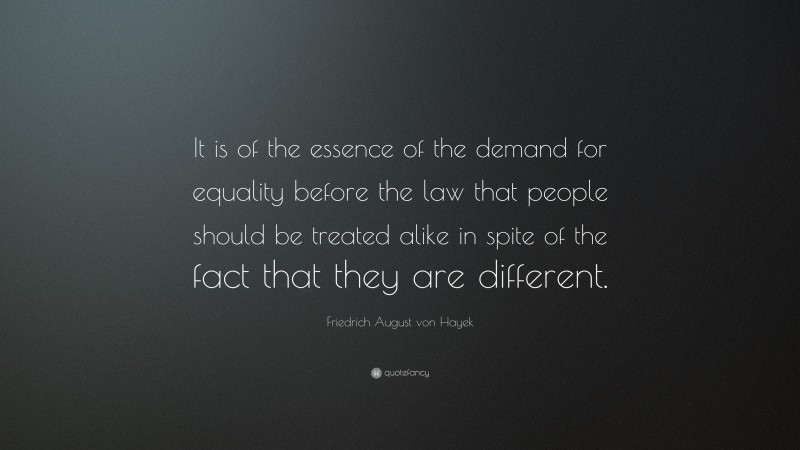 Friedrich August von Hayek Quote: “It is of the essence of the demand for equality before the law that people should be treated alike in spite of the fact that they are different.”