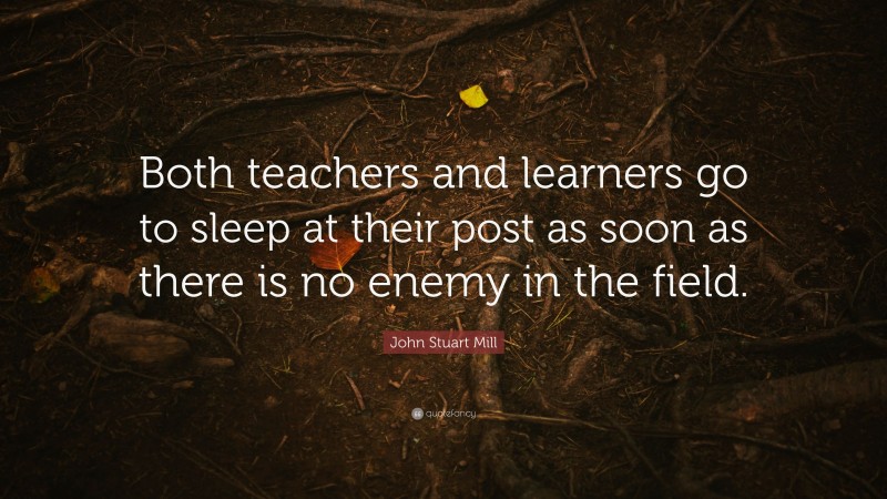 John Stuart Mill Quote: “Both teachers and learners go to sleep at their post as soon as there is no enemy in the field.”