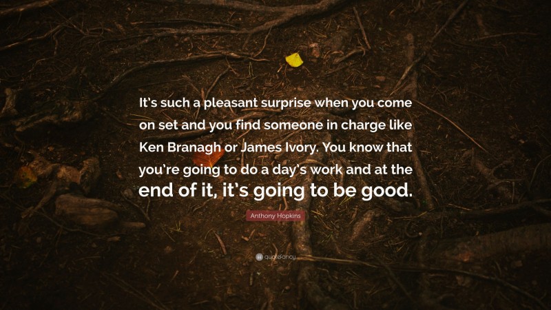 Anthony Hopkins Quote: “It’s such a pleasant surprise when you come on set and you find someone in charge like Ken Branagh or James Ivory. You know that you’re going to do a day’s work and at the end of it, it’s going to be good.”