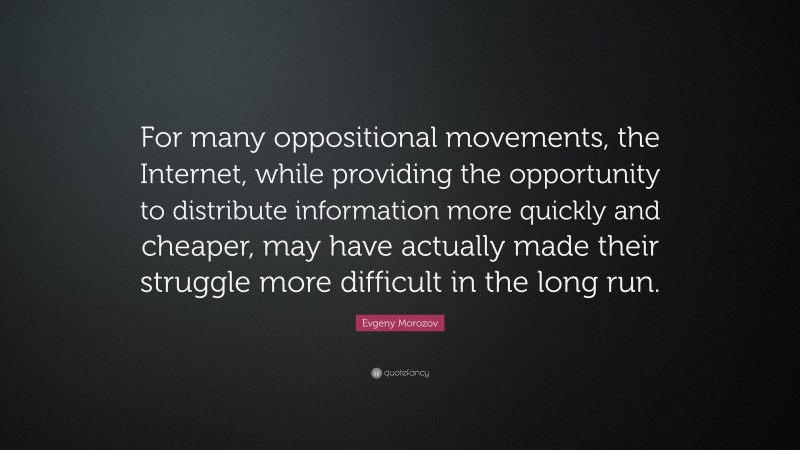 Evgeny Morozov Quote: “For many oppositional movements, the Internet, while providing the opportunity to distribute information more quickly and cheaper, may have actually made their struggle more difficult in the long run.”
