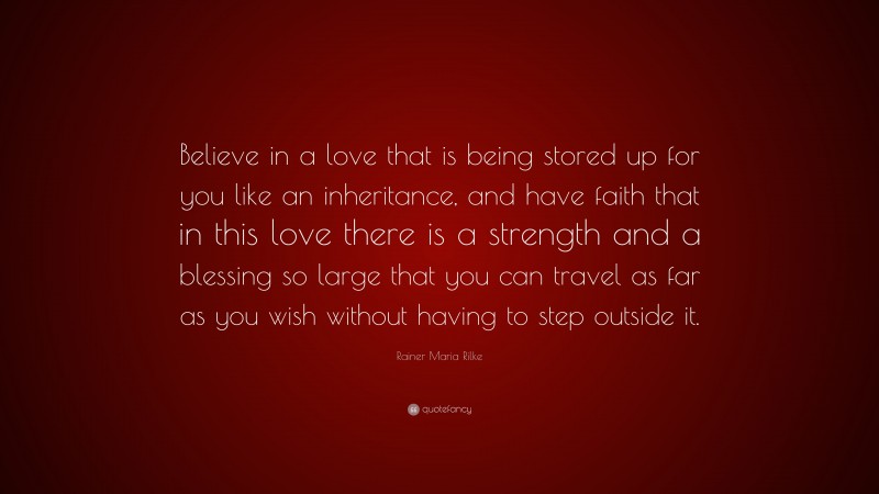 Rainer Maria Rilke Quote: “Believe in a love that is being stored up for you like an inheritance, and have faith that in this love there is a strength and a blessing so large that you can travel as far as you wish without having to step outside it.”