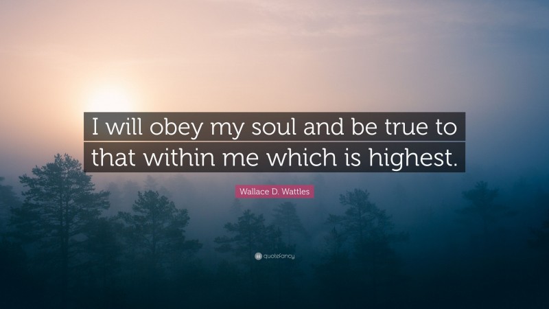 Wallace D. Wattles Quote: “I will obey my soul and be true to that within me which is highest.”