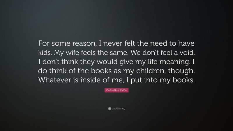 Carlos Ruiz Zafón Quote: “For some reason, I never felt the need to have kids. My wife feels the same. We don’t feel a void. I don’t think they would give my life meaning. I do think of the books as my children, though. Whatever is inside of me, I put into my books.”