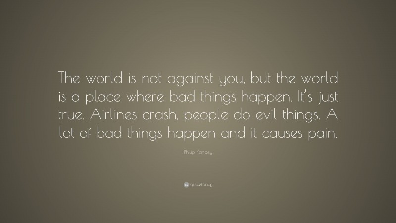 Philip Yancey Quote: “The world is not against you, but the world is a place where bad things happen. It’s just true. Airlines crash, people do evil things. A lot of bad things happen and it causes pain.”