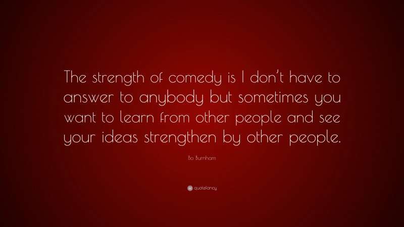 Bo Burnham Quote: “The strength of comedy is I don’t have to answer to anybody but sometimes you want to learn from other people and see your ideas strengthen by other people.”
