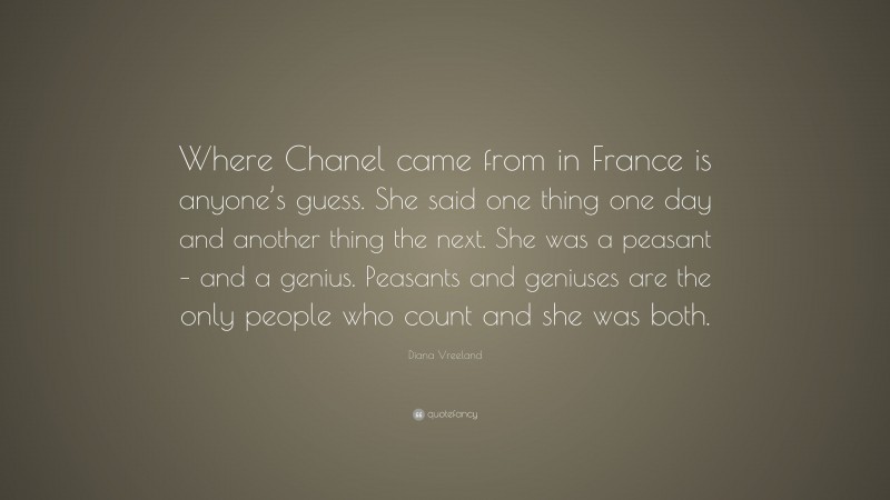 Diana Vreeland Quote: “Where Chanel came from in France is anyone’s guess. She said one thing one day and another thing the next. She was a peasant – and a genius. Peasants and geniuses are the only people who count and she was both.”