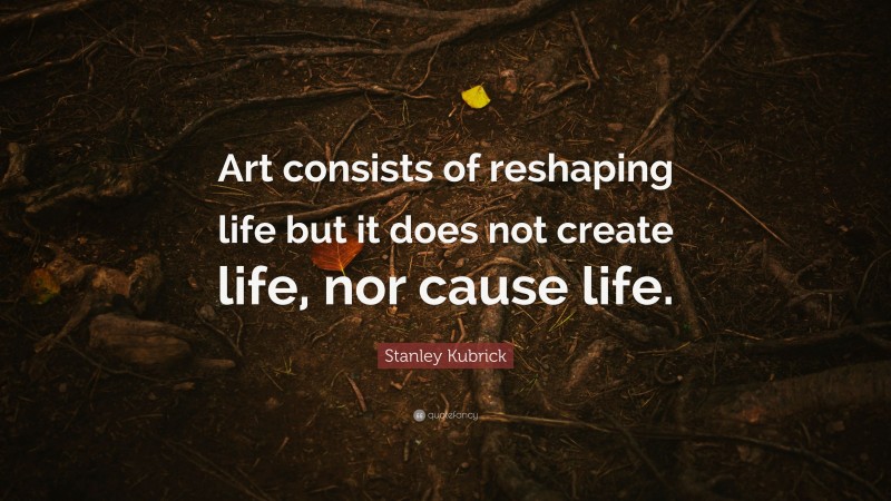 Stanley Kubrick Quote: “Art consists of reshaping life but it does not create life, nor cause life.”