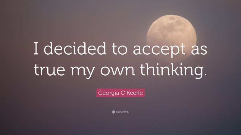 Georgia O'Keeffe Quote: “I decided to accept as true my own thinking.”