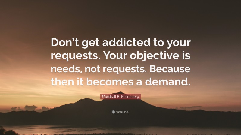Marshall B. Rosenberg Quote: “Don’t get addicted to your requests. Your objective is needs, not requests. Because then it becomes a demand.”
