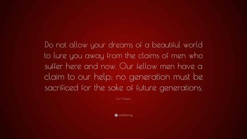 Karl Popper Quote: “Do not allow your dreams of a beautiful world to lure you away from the claims of men who suffer here and now. Our fellow men have a claim to our help; no generation must be sacrificed for the sake of future generations.”