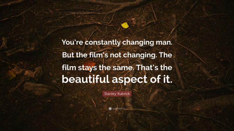 Stanley Kubrick Quote: “You’re constantly changing man. But the film’s not changing. The film stays the same. That’s the beautiful aspect of it.”
