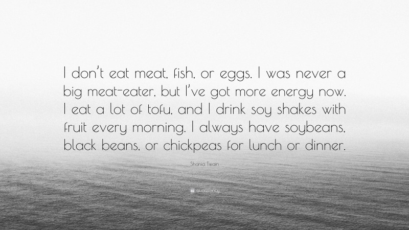 Shania Twain Quote: “I don’t eat meat, fish, or eggs. I was never a big meat-eater, but I’ve got more energy now. I eat a lot of tofu, and I drink soy shakes with fruit every morning. I always have soybeans, black beans, or chickpeas for lunch or dinner.”
