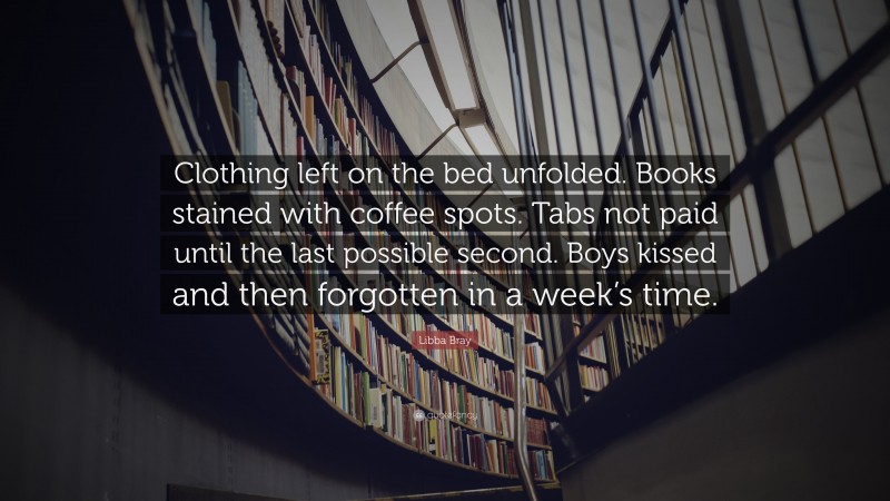 Libba Bray Quote: “Clothing left on the bed unfolded. Books stained with coffee spots. Tabs not paid until the last possible second. Boys kissed and then forgotten in a week’s time.”