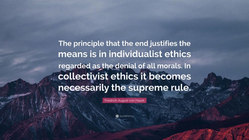 Friedrich August von Hayek Quote: “The principle that the end justifies the means is in individualist ethics regarded as the denial of all morals. In collectivist ethics it becomes necessarily the supreme rule.”