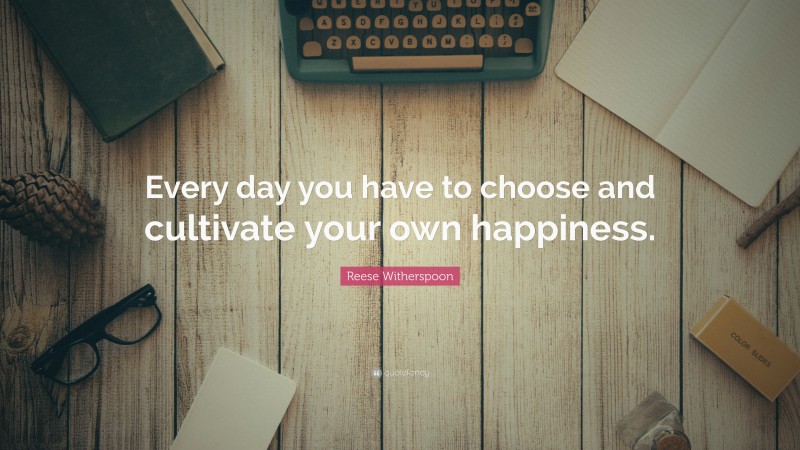 Reese Witherspoon Quote: “Every day you have to choose and cultivate your own happiness.”