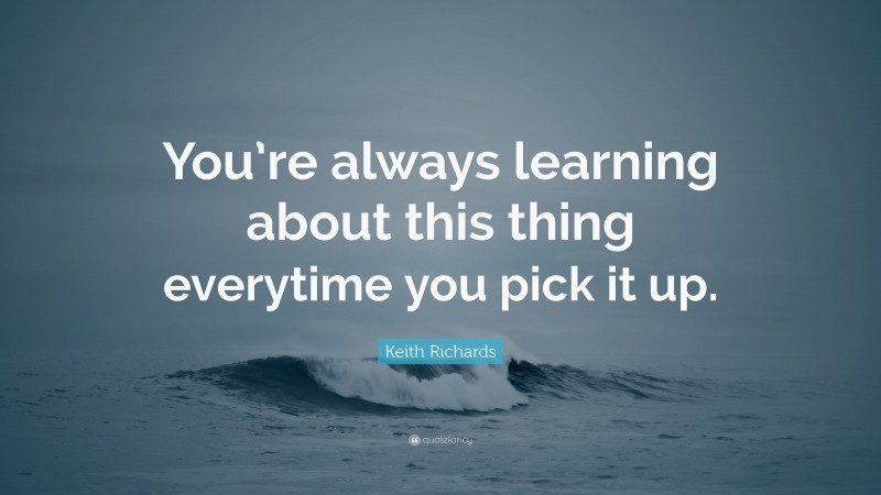 Keith Richards Quote: “You’re always learning about this thing everytime you pick it up.”