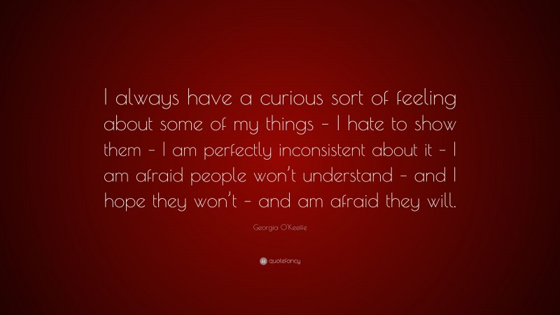 Georgia O'Keeffe Quote: “I always have a curious sort of feeling about some of my things – I hate to show them – I am perfectly inconsistent about it – I am afraid people won’t understand – and I hope they won’t – and am afraid they will.”