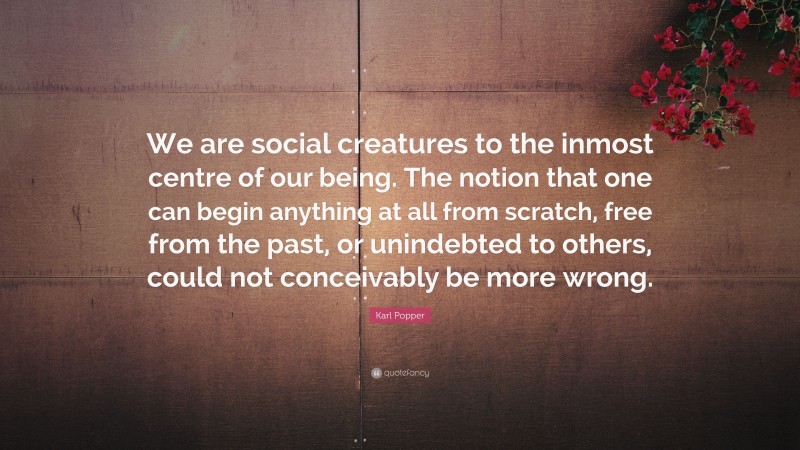 Karl Popper Quote: “We are social creatures to the inmost centre of our being. The notion that one can begin anything at all from scratch, free from the past, or unindebted to others, could not conceivably be more wrong.”